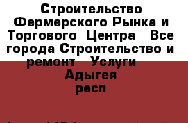 Строительство Фермерского Рынка и Торгового  Центра - Все города Строительство и ремонт » Услуги   . Адыгея респ.